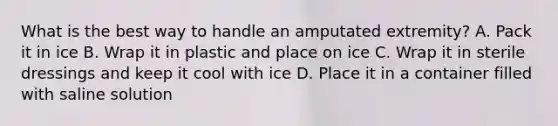 What is the best way to handle an amputated extremity? A. Pack it in ice B. Wrap it in plastic and place on ice C. Wrap it in sterile dressings and keep it cool with ice D. Place it in a container filled with saline solution