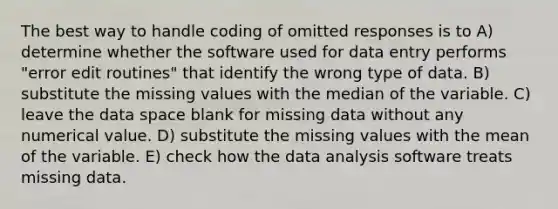 The best way to handle coding of omitted responses is to A) determine whether the software used for data entry performs "error edit routines" that identify the wrong type of data. B) substitute the missing values with the median of the variable. C) leave the data space blank for missing data without any numerical value. D) substitute the missing values with the mean of the variable. E) check how the data analysis software treats missing data.