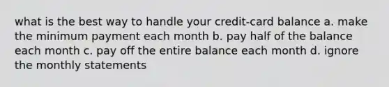 what is the best way to handle your credit-card balance a. make the minimum payment each month b. pay half of the balance each month c. pay off the entire balance each month d. ignore the monthly statements