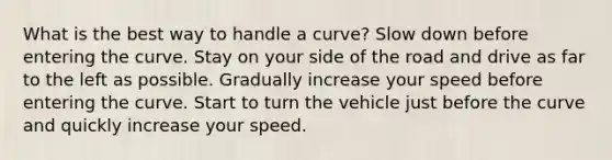 What is the best way to handle a curve? Slow down before entering the curve. Stay on your side of the road and drive as far to the left as possible. Gradually increase your speed before entering the curve. Start to turn the vehicle just before the curve and quickly increase your speed.