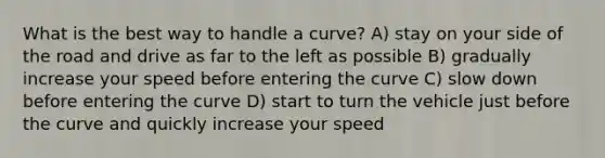 What is the best way to handle a curve? A) stay on your side of the road and drive as far to the left as possible B) gradually increase your speed before entering the curve C) slow down before entering the curve D) start to turn the vehicle just before the curve and quickly increase your speed