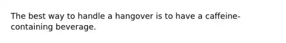 The best way to handle a hangover is to have a caffeine-containing beverage.