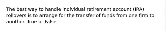 The best way to handle individual retirement account (IRA) rollovers is to arrange for the transfer of funds from one firm to another. True or False