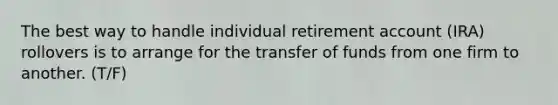 The best way to handle individual retirement account (IRA) rollovers is to arrange for the transfer of funds from one firm to another. (T/F)