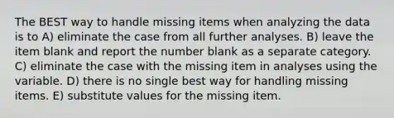 The BEST way to handle missing items when analyzing the data is to A) eliminate the case from all further analyses. B) leave the item blank and report the number blank as a separate category. C) eliminate the case with the missing item in analyses using the variable. D) there is no single best way for handling missing items. E) substitute values for the missing item.