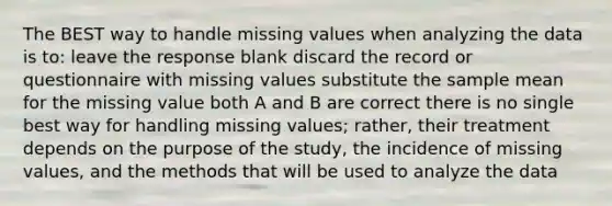 The BEST way to handle missing values when analyzing the data is to: leave the response blank discard the record or questionnaire with missing values substitute the sample mean for the missing value both A and B are correct there is no single best way for handling missing values; rather, their treatment depends on the purpose of the study, the incidence of missing values, and the methods that will be used to analyze the data