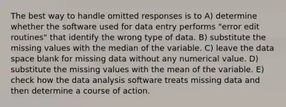 The best way to handle omitted responses is to A) determine whether the software used for data entry performs "error edit routines" that identify the wrong type of data. B) substitute the missing values with the median of the variable. C) leave the data space blank for missing data without any numerical value. D) substitute the missing values with the mean of the variable. E) check how the data analysis software treats missing data and then determine a course of action.