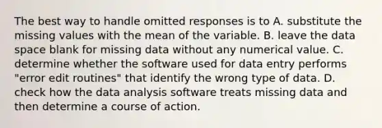 The best way to handle omitted responses is to A. substitute the missing values with the mean of the variable. B. leave the data space blank for missing data without any numerical value. C. determine whether the software used for data entry performs "error edit routines" that identify the wrong type of data. D. check how the data analysis software treats missing data and then determine a course of action.