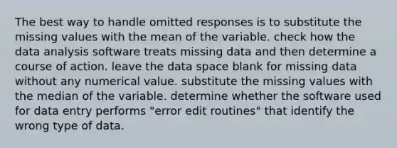 The best way to handle omitted responses is to substitute the missing values with the mean of the variable. check how the data analysis software treats missing data and then determine a course of action. leave the data space blank for missing data without any numerical value. substitute the missing values with the median of the variable. determine whether the software used for data entry performs "error edit routines" that identify the wrong type of data.