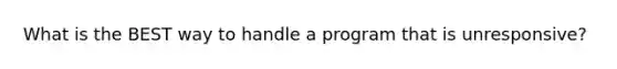 What is the BEST way to handle a program that is unresponsive?