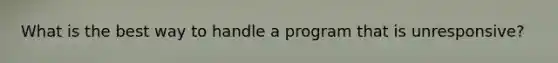 What is the best way to handle a program that is unresponsive?