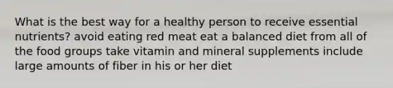 What is the best way for a healthy person to receive essential nutrients? avoid eating red meat eat a balanced diet from all of the food groups take vitamin and mineral supplements include large amounts of fiber in his or her diet