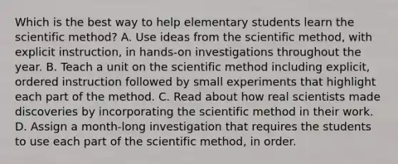 Which is the best way to help elementary students learn the scientific method? A. Use ideas from the scientific method, with explicit instruction, in hands-on investigations throughout the year. B. Teach a unit on the scientific method including explicit, ordered instruction followed by small experiments that highlight each part of the method. C. Read about how real scientists made discoveries by incorporating the scientific method in their work. D. Assign a month-long investigation that requires the students to use each part of the scientific method, in order.