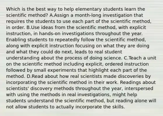 Which is the best way to help elementary students learn the scientific method? A.Assign a month-long investigation that requires the students to use each part of the scientific method, in order. B.Use ideas from the scientific method, with explicit instruction, in hands-on investigations throughout the year. Enabling students to repeatedly follow the scientific method, along with explicit instruction focusing on what they are doing and what they could do next, leads to real student understanding about the process of doing science. C.Teach a unit on the scientific method including explicit, ordered instruction followed by small experiments that highlight each part of the method. D.Read about how real scientists made discoveries by incorporating the scientific method in their work. Readings about scientists' discovery methods throughout the year, interspersed with using the methods in real investigations, might help students understand the scientific method, but reading alone will not allow students to actually incorporate the skills.