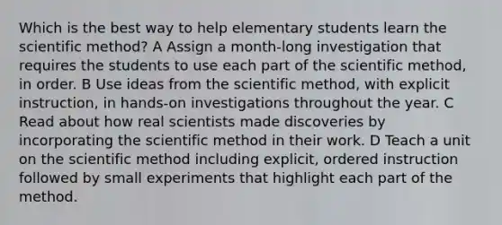 Which is the best way to help elementary students learn the scientific method? A Assign a month-long investigation that requires the students to use each part of the scientific method, in order. B Use ideas from the scientific method, with explicit instruction, in hands-on investigations throughout the year. C Read about how real scientists made discoveries by incorporating the scientific method in their work. D Teach a unit on the scientific method including explicit, ordered instruction followed by small experiments that highlight each part of the method.