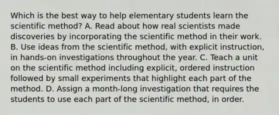 Which is the best way to help elementary students learn the scientific method? A. Read about how real scientists made discoveries by incorporating the scientific method in their work. B. Use ideas from the scientific method, with explicit instruction, in hands-on investigations throughout the year. C. Teach a unit on the scientific method including explicit, ordered instruction followed by small experiments that highlight each part of the method. D. Assign a month-long investigation that requires the students to use each part of the scientific method, in order.