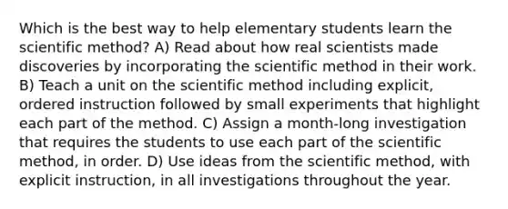 Which is the best way to help elementary students learn the scientific method? A) Read about how real scientists made discoveries by incorporating the scientific method in their work. B) Teach a unit on the scientific method including explicit, ordered instruction followed by small experiments that highlight each part of the method. C) Assign a month-long investigation that requires the students to use each part of the scientific method, in order. D) Use ideas from the scientific method, with explicit instruction, in all investigations throughout the year.