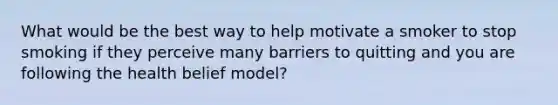 What would be the best way to help motivate a smoker to stop smoking if they perceive many barriers to quitting and you are following the health belief model?