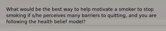 What would be the best way to help motivate a smoker to stop smoking if s/he perceives many barriers to quitting, and you are following the health belief model?​