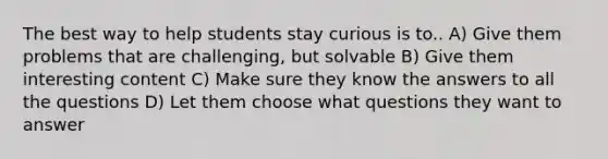 The best way to help students stay curious is to.. A) Give them problems that are challenging, but solvable B) Give them interesting content C) Make sure they know the answers to all the questions D) Let them choose what questions they want to answer