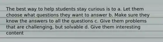 The best way to help students stay curious is to a. Let them choose what questions they want to answer b. Make sure they know the answers to all the questions c. Give them problems that are challenging, but solvable d. Give them interesting content