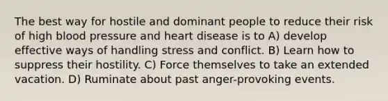 The best way for hostile and dominant people to reduce their risk of high blood pressure and heart disease is to A) develop effective ways of handling stress and conflict. B) Learn how to suppress their hostility. C) Force themselves to take an extended vacation. D) Ruminate about past anger-provoking events.