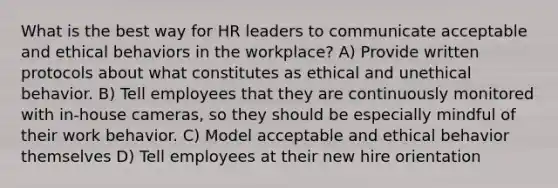 What is the best way for HR leaders to communicate acceptable and ethical behaviors in the workplace? A) Provide written protocols about what constitutes as ethical and unethical behavior. B) Tell employees that they are continuously monitored with in-house cameras, so they should be especially mindful of their work behavior. C) Model acceptable and ethical behavior themselves D) Tell employees at their new hire orientation