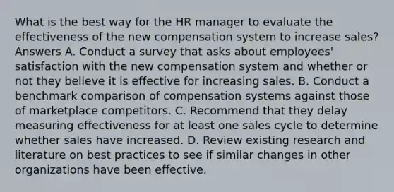 What is the best way for the HR manager to evaluate the effectiveness of the new compensation system to increase sales? Answers A. Conduct a survey that asks about employees' satisfaction with the new compensation system and whether or not they believe it is effective for increasing sales. B. Conduct a benchmark comparison of compensation systems against those of marketplace competitors. C. Recommend that they delay measuring effectiveness for at least one sales cycle to determine whether sales have increased. D. Review existing research and literature on best practices to see if similar changes in other organizations have been effective.