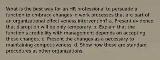 What is the best way for an HR professional to persuade a function to embrace changes in work processes that are part of an organizational effectiveness intervention? a. Present evidence that disruption will be only temporary. b. Explain that the function's credibility with management depends on accepting these changes. c. Present the changes as a necessary to maintaining competitiveness. d. Show how these are standard procedures at other organizations.