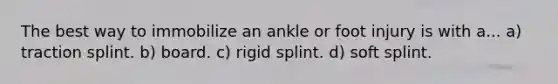 The best way to immobilize an ankle or foot injury is with a... a) traction splint. b) board. c) rigid splint. d) soft splint.