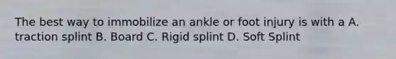 The best way to immobilize an ankle or foot injury is with a A. traction splint B. Board C. Rigid splint D. Soft Splint