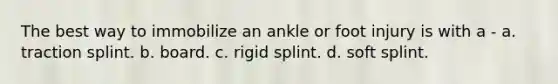 The best way to immobilize an ankle or foot injury is with a - a. traction splint. b. board. c. rigid splint. d. soft splint.