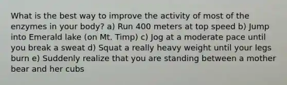 What is the best way to improve the activity of most of the enzymes in your body? a) Run 400 meters at top speed b) Jump into Emerald lake (on Mt. Timp) c) Jog at a moderate pace until you break a sweat d) Squat a really heavy weight until your legs burn e) Suddenly realize that you are standing between a mother bear and her cubs