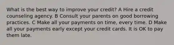 What is the best way to improve your credit? A Hire a credit counseling agency. B Consult your parents on good borrowing practices. C Make all your payments on time, every time. D Make all your payments early except your credit cards. It is OK to pay them late.