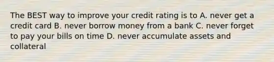 The BEST way to improve your credit rating is to A. never get a credit card B. never borrow money from a bank C. never forget to pay your bills on time D. never accumulate assets and collateral