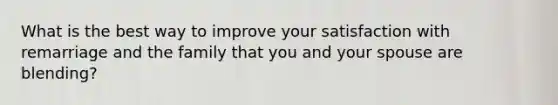 What is the best way to improve your satisfaction with remarriage and the family that you and your spouse are blending?
