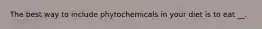 The best way to include phytochemicals in your diet is to eat __.