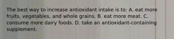 The best way to increase antioxidant intake is to: A. eat more fruits, vegetables, and whole grains. B. eat more meat. C. consume more dairy foods. D. take an antioxidant-containing supplement.