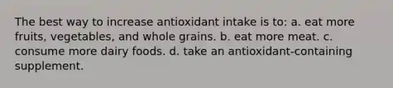 The best way to increase antioxidant intake is to: a. eat more fruits, vegetables, and whole grains. b. eat more meat. c. consume more dairy foods. d. take an antioxidant-containing supplement.