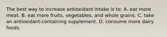 The best way to increase antioxidant intake is to: A. eat more meat. B. eat more fruits, vegetables, and whole grains. C. take an antioxidant-containing supplement. D. consume more dairy foods.