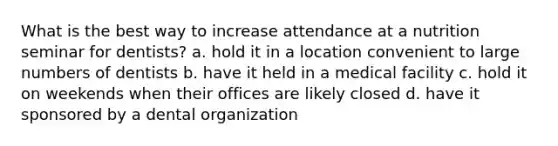 What is the best way to increase attendance at a nutrition seminar for dentists? a. hold it in a location convenient to large numbers of dentists b. have it held in a medical facility c. hold it on weekends when their offices are likely closed d. have it sponsored by a dental organization