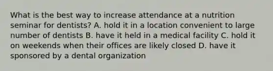 What is the best way to increase attendance at a nutrition seminar for dentists? A. hold it in a location convenient to large number of dentists B. have it held in a medical facility C. hold it on weekends when their offices are likely closed D. have it sponsored by a dental organization