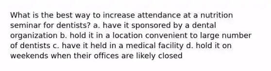 What is the best way to increase attendance at a nutrition seminar for dentists? a. have it sponsored by a dental organization b. hold it in a location convenient to large number of dentists c. have it held in a medical facility d. hold it on weekends when their offices are likely closed