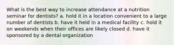 What is the best way to increase attendance at a nutrition seminar for dentists? a. hold it in a location convenient to a large number of dentists b. have it held in a medical facility c. hold it on weekends when their offices are likely closed d. have it sponsored by a dental organization