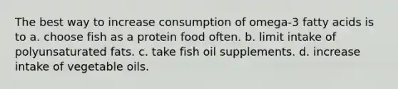 The best way to increase consumption of omega-3 fatty acids is to a. choose fish as a protein food often. b. limit intake of polyunsaturated fats. c. take fish oil supplements. d. increase intake of vegetable oils.