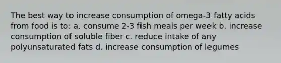 The best way to increase consumption of omega-3 fatty acids from food is to: a. consume 2-3 fish meals per week b. increase consumption of soluble fiber c. reduce intake of any polyunsaturated fats d. increase consumption of legumes