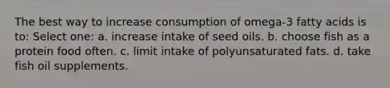 The best way to increase consumption of omega-3 fatty acids is to: Select one: a. increase intake of seed oils. b. choose fish as a protein food often. c. limit intake of polyunsaturated fats. d. take fish oil supplements.