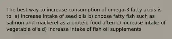 The best way to increase consumption of omega-3 fatty acids is to:​ a) increase intake of seed oils b) choose fatty fish such as salmon and mackerel as a protein food often c) increase intake of vegetable oils d) increase intake of fish oil supplements