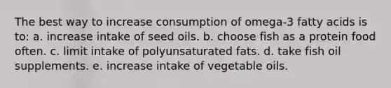 The best way to increase consumption of omega-3 fatty acids is to:​ a. ​increase intake of seed oils. b. choose fish as a protein food often.​ c. ​limit intake of polyunsaturated fats. d. ​take fish oil supplements. e. ​increase intake of vegetable oils.