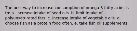 The best way to increase consumption of omega-3 fatty acids is to: a. increase intake of seed oils. b. limit intake of polyunsaturated fats. c. increase intake of vegetable oils. d. choose fish as a protein food often. e. take fish oil supplements.